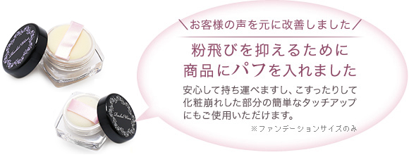 粉飛びを抑えるために商品にパフを入れました　安心して持ち運べますし、こすったりして化粧崩れした部分の簡単なタッチアップにもご使用いただけます。（※通常サイズのみ）