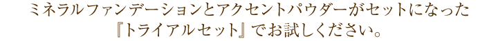 ミネラルファンデーションとアクセントパウダーがセットになった『トライアルセット』でお試しください。