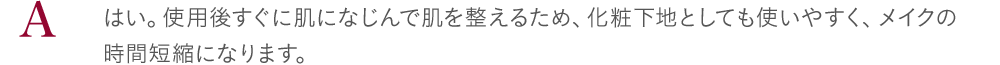 はい。使用後すぐに肌になじんで肌を整えるため、化粧下地としても使いやすく、メイクの時間短縮になります。