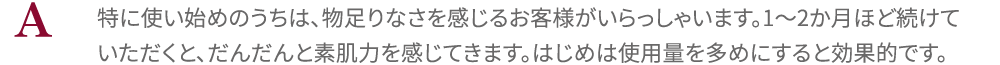 特に使い始めのうちは、物足りなさを感じるお客様がいらっしゃいます。1～2か月ほど続けていただくと、だんだんと素肌力を感じてきます。