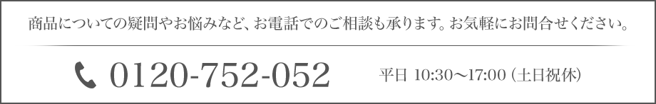 商品についての疑問やお悩みなど、お電話でのご相談も承ります。お気軽にお問合せください。 0120-752-052 平日10:30～17:00（土日祝休）