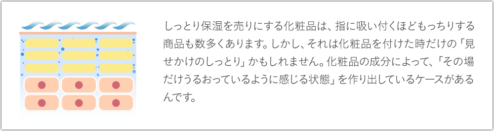 しっとり保湿を売りにする化粧品は、指に吸い付くほどもっちりする商品も数多くありますが、「見せかけのしっとり」かもしれません。