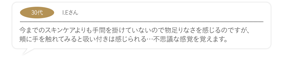 今までのスキンケアよりも手間を掛けていないので物足りなさを感じるのですが、頬に手を触れてみると吸い付きは感じられる…不思議な感覚を覚えます。