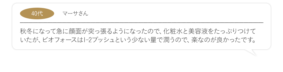 秋冬になって急に顔面が突っ張るようになったので、化粧水と美容液をたっぷりつけていたが、ビオフォースは1-2プッシュという少ない量で潤うので、楽なのが良かったです。