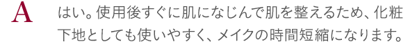 はい。使用後すぐに肌になじんで肌を整えるため、化粧下地としても使いやすく、メイクの時間短縮になります。