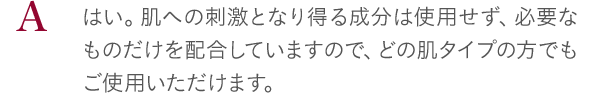 はい。肌への刺激となり得る成分は使用せず、必要なものだけを配合していますので、どの肌タイプの方でもご使用いただけます。