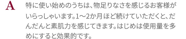 特に使い始めのうちは、物足りなさを感じるお客様がいらっしゃいます。1～2か月ほど続けていただくと、だんだんと素肌力を感じてきます。