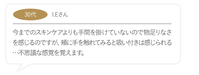 今までのスキンケアよりも手間を掛けていないので物足りなさを感じるのですが、頬に手を触れてみると吸い付きは感じられる…不思議な感覚を覚えます。