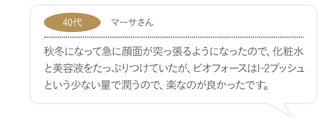 秋冬になって急に顔面が突っ張るようになったので、化粧水と美容液をたっぷりつけていたが、ビオフォースは1-2プッシュという少ない量で潤うので、楽なのが良かったです。